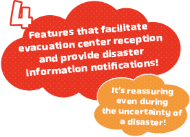 Features that facilitate evacuation center reception and provide disaster information notifications!It’s reassuring even during the uncertainty of a disaster!
