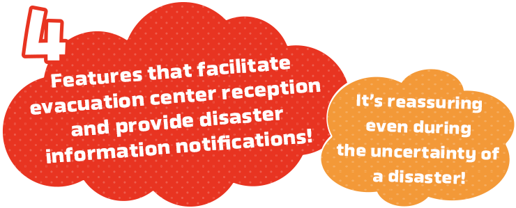 Features that facilitate evacuation center reception and provide disaster information notifications!It’s reassuring even during the uncertainty of a disaster!
